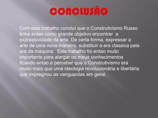 Com este trabalho concluí que o Construtivismo Russo
tinha entao como grande objetivo encontrar a
expressividade da arte. De certa forma, expressar a
arte de uma nova maneira, substituir a era classica pela
era da maquina. Este trabalho foi entao muito
importante para alargar os meus conhecimentos
ficando entao a perceber que o Construtivismo era
muito mais que uma ideologia revolucionária e libertária
que impregnou as vanguardas em geral.
 