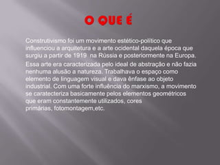 Construtivismo foi um movimento estético-político que
influenciou a arquitetura e a arte ocidental daquela época que
surgiu a partir de 1919 na Rússia e posteriormente na Europa.
Essa arte era caracterizada pelo ideal de abstração e não fazia
nenhuma alusão a natureza. Trabalhava o espaço como
elemento de linguagem visual e dava ênfase ao objeto
industrial. Com uma forte influência do marxismo, a movimento
se caratecteriza basicamente pelos elementos geométricos
que eram constantemente utilizados, cores
primárias, fotomontagem,etc.
 