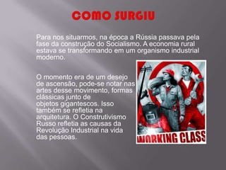 Para nos situarmos, na época a Rússia passava pela
fase da construção do Socialismo. A economia rural
estava se transformando em um organismo industrial
moderno.

O momento era de um desejo
de ascensão, pode-se notar nas
artes desse movimento, formas
clássicas junto de
objetos gigantescos. Isso
também se refletia na
arquitetura. O Construtivismo
Russo refletia as causas da
Revolução Industrial na vida
das pessoas.
 