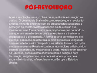 Após a revolução russa, o clima de experiência e invenção se
quebra. O governo de Stalin não compreende que a revolução
artística vinha de encontro com os pressupostos socialistas e
persegue os construtivistas acusando-os de elitistas que
inventaram uma forma de arte sem propósito e que no fundo o
que queriam era não deixar que a arte clássica e tradicional
chegasse até o proletariado. A forma de arte permitida era e é
até hoje, a mímese da natureza. A mais expressiva vanguarda
russa na arte foi assim dissipada e os artistas tiveram que optar
em permanecer na Rússia e continuar nos moldes artísticos dos
séculos anteriores, ou mudar para o oeste. Muitos foram lecionar
na Bauhaus, escola alemã orientada para o design e para
tecnologia, surgida como uma necessidade imposta pela
expansão industrial, influenciaram toda Europa e Estados
Unidos.
 