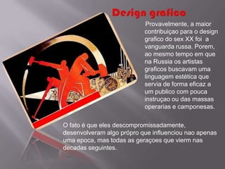 Provavelmente, a maior
                           contribuiçao para o design
                           grafico do sex XX foi a
                           vanguarda russa. Porem,
                           ao mesmo tempo em que
                           na Russia os artistas
                           graficos buscavam uma
                           linguagem estética que
                           servia de forma eficaz a
                           um publico com pouca
                           instruçao ou das massas
                           operarias e camponesas.

O fato é que eles descompromissadamente,
desenvolveram algo própro que influenciou nao apenas
uma epoca, mas todas as geraçoes que vierm nas
decadas seguintes.
 
