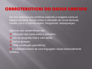 Um dos objetivos era combinar palavras e imagens numa só
pagina impressa. Surgiu entao a utilização de novas tecnicas
visuais, como a fotomontagem, fotogramas, sobreposiçao.

Algumas das carateristicas são:
 Utilização das cores preto e vermelho;
 Uso de tipografia bold e sem serifa;
 Linhas grossas;
 Forte construção geométrica;
 O estabelecimento de uma linguagem visual essencialmente
sintética.
 