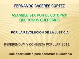 REFERENDUM Y CONSULTA POPULAR 2011 FERNANDO CACERES CORTEZ ASAMBLEISTA POR EL COTOPAXI QUE TODOS QUEREMOS POR LA REVOLUCIÓN DE LA JUSTICIA una oportunidad para construir ciudadanía 