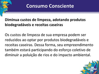 Consumo Consciente 
Diminua custos de limpeza, adotando produtos 
biodegradáveis e receitas caseiras 
Os custos de limpeza de sua empresa podem ser 
reduzidos ao optar por produtos biodegradáveis e 
receitas caseiras. Dessa forma, seu empreendimento 
também estará participando do esforço coletivo de 
diminuir a poluição de rios e do impacto ambiental. 
 