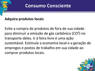 Consumo Consciente 
Adquira produtos locais 
Evite a compra de produtos de fora de sua cidade 
para diminuir a emissão de gás carbônico (CO²) no 
transporte deles. Ir à feira livre é uma ação 
sustentável. Estimule a economia local e a geração de 
empregos e postos de trabalho em sua cidade ao 
comprar produtos locais. 
 