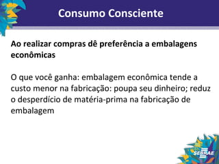 Consumo Consciente 
Ao realizar compras dê preferência a embalagens 
econômicas 
O que você ganha: embalagem econômica tende a 
custo menor na fabricação: poupa seu dinheiro; reduz 
o desperdício de matéria-prima na fabricação de 
embalagem 
 