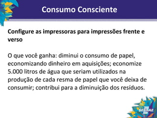Consumo Consciente 
Configure as impressoras para impressões frente e 
verso 
O que você ganha: diminui o consumo de papel, 
economizando dinheiro em aquisições; economize 
5.000 litros de água que seriam utilizados na 
produção de cada resma de papel que você deixa de 
consumir; contribui para a diminuição dos resíduos. 
 
