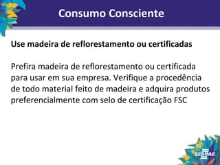 Consumo Consciente 
Use madeira de reflorestamento ou certificadas 
Prefira madeira de reflorestamento ou certificada 
para usar em sua empresa. Verifique a procedência 
de todo material feito de madeira e adquira produtos 
preferencialmente com selo de certificação FSC 
 