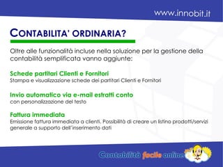 Oltre alle funzionalità incluse nella soluzione per la gestione della
contabilità semplificata vanno aggiunte:
Schede partitari Clienti e Fornitori
Stampa e visualizzazione schede dei partitari Clienti e Fornitori
Invio automatico via e-mail estratti conto
con personalizzazione del testo
Fattura immediata
Emissione fattura immediata a clienti. Possibilità di creare un listino prodotti/servizi
generale a supporto dell’inserimento dati
CONTABILITA' ORDINARIA?
 