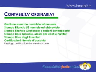 Gestione esercizio contabile infrannuale
Stampa Bilancio UE normale ed abbreviato
Stampa Bilancio Gestionale a sezioni contrapposte
Stampa Libro Giornale, Mastri dei Conti e Partitari
Stampa Libro degli Inventari
Certificazioni ritenute d’acconto
Riepilogo certificazioni ritenute d’acconto
CONTABILITA' ORDINARIA?
 