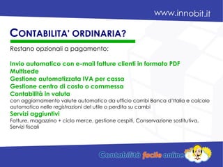 Restano opzionali a pagamento:
Invio automatico con e-mail fatture clienti in formato PDF
Multisede
Gestione automatizzata IVA per cassa
Gestione centro di costo o commessa
Contabilità in valuta
con aggiornamento valute automatico da ufficio cambi Banca d’Italia e calcolo
automatico nelle registrazioni del utile o perdita su cambi
Servizi aggiuntivi
Fatture, magazzino + ciclo merce, gestione cespiti, Conservazione sostitutiva,
Servizi fiscali
CONTABILITA' ORDINARIA?
 