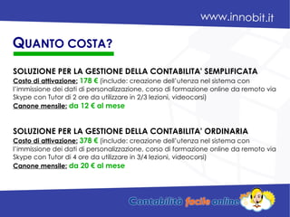 SOLUZIONE PER LA GESTIONE DELLA CONTABILITA' SEMPLIFICATA
Costo di attivazione: 178 € (include: creazione dell’utenza nel sistema con
l’immissione dei dati di personalizzazione, corso di formazione online da remoto via
Skype con Tutor di 2 ore da utilizzare in 2/3 lezioni, videocorsi)
Canone mensile: da 12 € al mese
SOLUZIONE PER LA GESTIONE DELLA CONTABILITA' ORDINARIA
Costo di attivazione: 378 € (include: creazione dell’utenza nel sistema con
l’immissione dei dati di personalizzazione, corso di formazione online da remoto via
Skype con Tutor di 4 ore da utilizzare in 3/4 lezioni, videocorsi)
Canone mensile: da 20 € al mese
QUANTO COSTA?
 