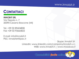 INNOBIT SRL
Via Tiepolo n. 7
20090 Cesano Boscone (MI)
Tel. +39 02 89604808
Fax +39 02 93665822
E-mail: info@innobit.it
PEC: innobitsrl@pec.it
Skype: Innobit Srl
LinkedIn: www.linkedin.com/company/innobit-s.r.l.
WEB: www.innobit.it | www.mosaicox.it
CONTATTACI
 