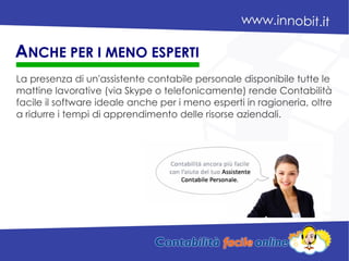 La presenza di un'assistente contabile personale disponibile tutte le
mattine lavorative (via Skype o telefonicamente) rende Contabilità
facile il software ideale anche per i meno esperti in ragioneria, oltre
a ridurre i tempi di apprendimento delle risorse aziendali.
ANCHE PER I MENO ESPERTI
 
