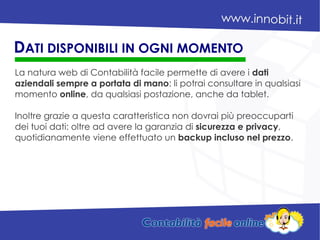 La natura web di Contabilità facile permette di avere i dati
aziendali sempre a portata di mano: li potrai consultare in qualsiasi
momento online, da qualsiasi postazione, anche da tablet.
Inoltre grazie a questa caratteristica non dovrai più preoccuparti
dei tuoi dati: oltre ad avere la garanzia di sicurezza e privacy,
quotidianamente viene effettuato un backup incluso nel prezzo.
DATI DISPONIBILI IN OGNI MOMENTO
 
