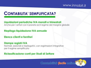 Liquidazioni periodiche IVA mensili e trimestrali
Anche per i settori con il prorata ed il regime del margine globale
Riepilogo liquidazione IVA annuale
Elenco clienti e fornitori
Stampe registri IVA
Normali, sezionali e riepilogativi, con registrazioni integrative
per il regime semplificato
Riclassificazione conti per Studi di Settore
CONTABILITA' SEMPLIFICATA?
 