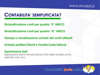 Riclassificazione conti per quadro “E” UNICO
Riclassificazione conti per quadro “G” UNICO
Stampa e visualizzazione schede dei conti utilizzati
Schede partitari Clienti e Fornitori (solo fatture)
Esportazione dati
Esportazione dati in formato Excel e CSV delle schede conto,
saldi dei conti, ecc.
CONTABILITA' SEMPLIFICATA?
 