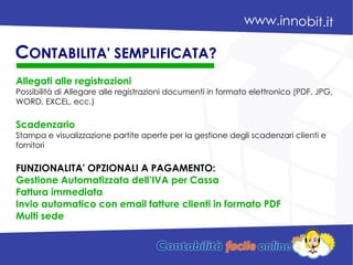 Allegati alle registrazioni
Possibilità di Allegare alle registrazioni documenti in formato elettronico (PDF, JPG,
WORD, EXCEL, ecc.)
Scadenzario
Stampa e visualizzazione partite aperte per la gestione degli scadenzari clienti e
fornitori
FUNZIONALITA' OPZIONALI A PAGAMENTO:
Gestione Automatizzata dell’IVA per Cassa
Fattura immediata
Invio automatico con email fatture clienti in formato PDF
Multi sede
CONTABILITA' SEMPLIFICATA?
 