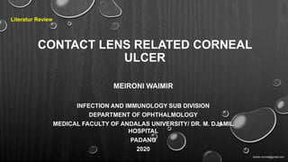 CONTACT LENS RELATED CORNEAL
ULCER
MEIRONI WAIMIR
INFECTION AND IMMUNOLOGY SUB DIVISION
DEPARTMENT OF OPHTHALMOLOGY
MEDICAL FACULTY OF ANDALAS UNIVERSITY/ DR. M. DJAMIL
HOSPITAL
PADANG
2020
Literatur Review
dokter.ronnie@gmail.com
 