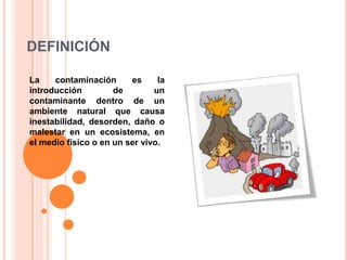 DEFINICIÓNLa contaminación es la introducción de un contaminante dentro de un ambiente natural que causa inestabilidad, desorden, daño o malestar en un ecosistema, en el medio físico o en un ser vivo.