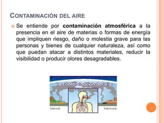 Contaminación del aireSe entiende por contaminación atmosférica a la presencia en el aire de materias o formas de energía que impliquen riesgo, daño o molestia grave para las personas y bienes de cualquier naturaleza, así como que puedan atacar a distintos materiales, reducir la visibilidad o producir olores desagradables.