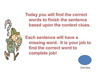 Today you will find the correct
  words to finish the sentence
  based upon the context clues.

Each sentence will have a
 missing word. It is your job to
 find the correct word to
 complete job!


                          Click Here
 