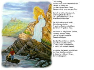 Die Loreley
Ich weiß nicht, was soll es bedeuten,
Daß ich so traurig bin;
Ein Märchen aus alten Zeiten,
Das kommt mir nicht aus dem Sinn.

Die Luft ist kühl und es dunkelt,
Und ruhig fließt der Rhein;
Der Gipfel des Berges funkelt
Im Abendsonnenschein.

Die schönste Jungfrau sitzet
Dort oben wunderbar,
Ihr goldnes Geschmeide blitzet,
Sie kämmt ihr goldnes Haar.

Sie kämmt es mit goldnem Kamme,
Und singt ein Lied dabey;
Das hat eine wundersame,
Gewaltige Melodey.

Den Schiffer, im kleinen Schiffe,
Ergreift es mit wildem Weh;
Er schaut nicht die Felsenriffe,
Er schaut nur hinauf in die Höh‘.

Ich glaube, die Wellen verschlingen
Am Ende Schiffer und Kahn;
Und das hat mit ihrem Singen
Die Lore-Ley getan.
 