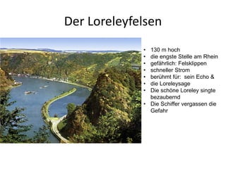 Der Loreleyfelsen
             • 130 m hoch
             • die engste Stelle am Rhein
             • gefährlich: Felsklippen
             • schneller Strom
             • berühmt für: sein Echo &
             • die Loreleysage
             • Die schöne Loreley singte
               bezaubernd
             • Die Schiffer vergassen die
               Gefahr
 