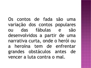 Os contos de fada são uma variação dos contos populares ou das fábulas e são desenvolvidos a partir de uma narrativa curta, onde o herói ou a heroína tem de enfrentar grandes obstáculos antes de vencer a luta contra o mal. 