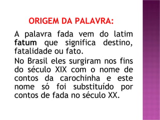 ORIGEM DA PALAVRA: A palavra fada vem do latim  fatum  que significa destino, fatalidade ou fato. No Brasil eles surgiram nos fins do século XIX com o nome de contos da carochinha e este nome só foi substituído por contos de fada no século XX.   