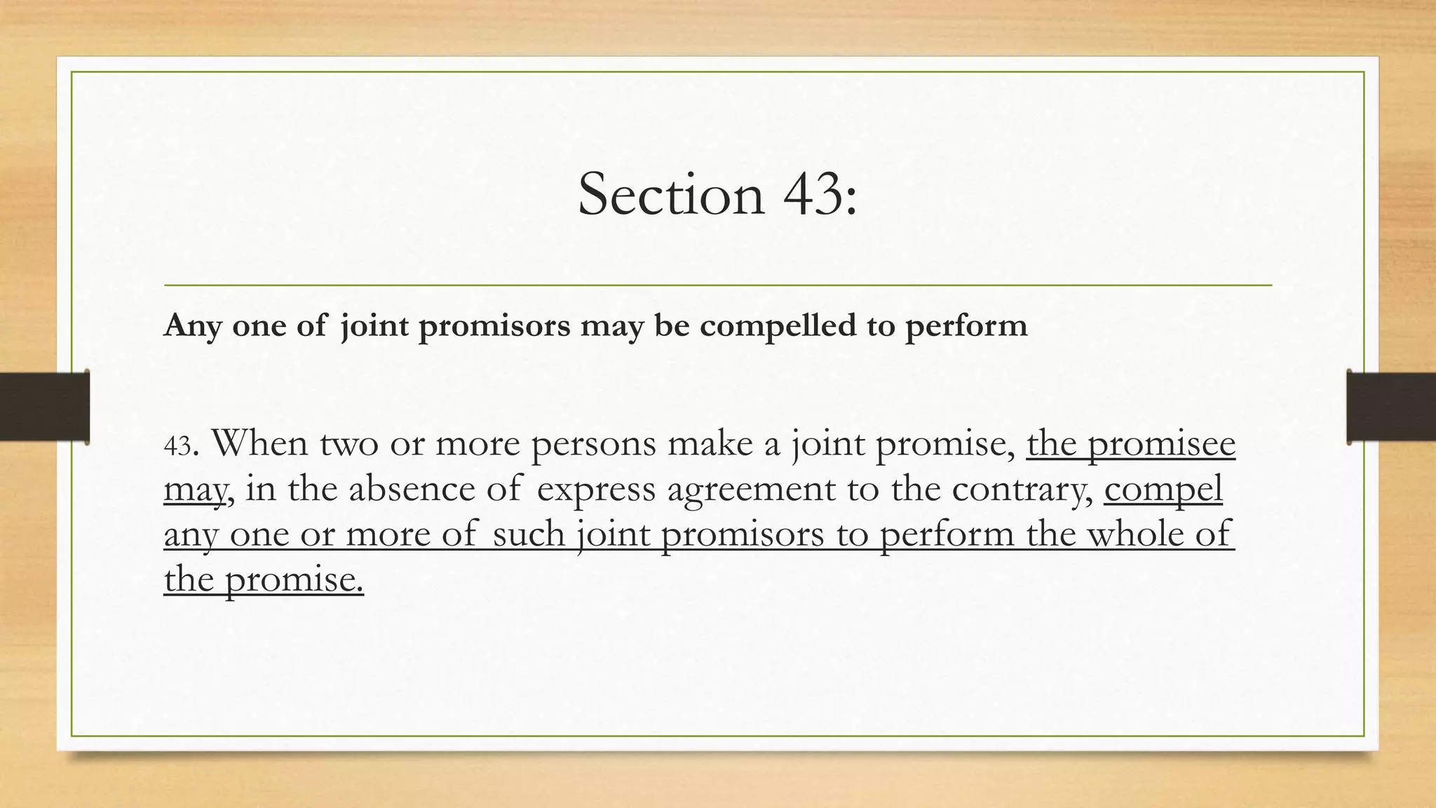 Section 43:
Any one of joint promisors may be compelled to perform
43. When two or more persons make a joint promise, the promisee
may, in the absence of express agreement to the contrary, compel
any one or more of such joint promisors to perform the whole of
the promise.
 