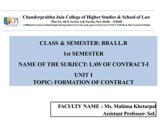 Chanderprabhu Jain College of Higher Studies & School of Law
Plot No. OCF, SectorA-8,Narela, New Delhi – 110040
(Affiliated to Guru Gobind Singh Indraprastha University and Approved by Govt of NCT of Delhi & Bar Council of India)
CLASS & SEMESTER: BBALL.B
1st SEMESTER
NAME OF THE SUBJECT: LAW OF CONTRACT-I
UNIT I
TOPIC: FORMATION OF CONTRACT
FACULTY NAME : Ms. Mahima Khetarpal
Assistant Professor- SoL
1
 