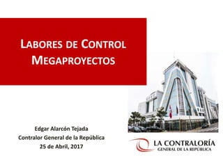 LABORES DE CONTROL
MEGAPROYECTOS
Edgar Alarcón Tejada
Contralor General de la República
25 de Abril, 2017
 