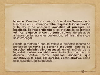 Noveno: Que, en todo caso, la Contraloría General de la
República en su actuación debe respetar la Constitución
y la ley y se encuentra sometida al principio de
legalidad, correspondiendo a los tribunales de justicia
verificar y ejercer el control jurisdiccional de sus actos
a través de las acciones contencioso administrativas que
se interpongan.
Siendo la materia a que se refiere el presente recurso de
protección un tema de derecho tributario, esto es de
derecho administrativo especial, en el análisis de la
legalidad deben considerarse tanto las normas de
derecho positivo como aquellos aspectos que
constituyen la base del derecho administrativo, como
es el caso de la jurisprudencia…
101
 
