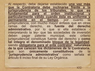 Al respecto, debe dejarse establecido una vez más
que la Contraloría debe inclinarse frente a la
jurisprudencia de los tribunales, lo que es
fundamental para el orden institucional y
particularmente válido cuando ésta es uniforme y
permanente en el tiempo, por cuanto la
jurisprudencia, con mucho mayor énfasis que en otras
ramas del derecho, es fuente del derecho
administrativo, por lo que si ella establece -
interpretando la ley- que las sociedades de inversión
deben pagar patente municipal, este criterio
jurisprudencial constituye fuente del derecho y como
tal integra el denominado bloque de la legalidad,
siendo obligatoria para el ente contralor; naturaleza
de la que carecen los dictámenes de la Contraloría,
que son únicamente constitutivos de la
“jurisprudencia administrativa” como señala el
articulo 6 inciso final de su Ley Orgánica.
102
 