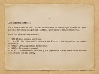 .
1
Antecedentes históricos.
En la Constitución de 1980, se trató de establecer un marco legal a través de ciertos
principios llamados orden público económico para regular la actividad económica.
Estos principios son básicamente 5:
1) 19 Nº 21: Libre iniciativa económica.
2) 19 Nº22: No discriminación arbitraria del Estado y sus organismos en materia
económica.
3) 19 Nº23: Libre apropiabilidad de los bienes.
4) 19 Nº24: Derecho de propiedad.
5) 19 Nº21: Subsidiariedad. El estado y sus organismos pueden actuar en la actividad
económica en virtud de una ley.
 
