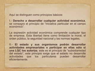 Aquí se distinguen como principios básicos:
I.- Derecho a desarrollar cualquier actividad económica,
se consagra el principio de “iniciativa particular en el campo
económico”.
La expresión actividad económica comprende cualquier tipo
de empresa. Esta libertad tiene como limitación la moral, el
orden público, la seguridad nacional y las normas legales.
II.- El estado y sus organismos podrán desarrollar
actividades empresariales o participar en ellas sólo si
una LQC los autoriza, este es el principio de “subsidiariedad
del estado”, este principio exige que el estado no desarrolle
actividades que los particulares pueden desarrollar
eficientemente.
 