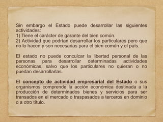 Sin embargo el Estado puede desarrollar las siguientes
actividades:
1) Tiene el carácter de garante del bien común.
2) Actividad que podrían desarrollar los particulares pero que
no lo hacen y son necesarias para el bien común y el país.
El estado no puede conculcar la libertad personal de las
personas para desarrollar determinadas actividades
económicas, salvo que los particulares no quieran o no
puedan desarrollarlas.
El concepto de actividad empresarial del Estado o sus
organismos comprende la acción económica destinada a la
producción de determinados bienes y servicios para ser
transados en el mercado o traspasados a terceros en dominio
o a otro título.
 