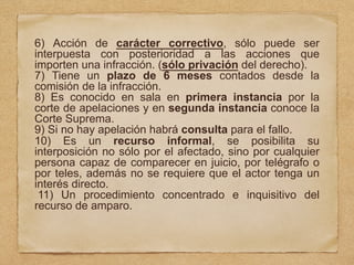 6) Acción de carácter correctivo, sólo puede ser
interpuesta con posterioridad a las acciones que
importen una infracción. (sólo privación del derecho).
7) Tiene un plazo de 6 meses contados desde la
comisión de la infracción.
8) Es conocido en sala en primera instancia por la
corte de apelaciones y en segunda instancia conoce la
Corte Suprema.
9) Si no hay apelación habrá consulta para el fallo.
10) Es un recurso informal, se posibilita su
interposición no sólo por el afectado, sino por cualquier
persona capaz de comparecer en juicio, por telégrafo o
por teles, además no se requiere que el actor tenga un
interés directo.
11) Un procedimiento concentrado e inquisitivo del
recurso de amparo.
 