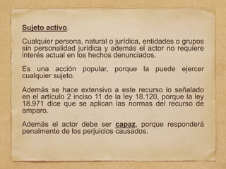 Sujeto activo.
Cualquier persona, natural o jurídica, entidades o grupos
sin personalidad jurídica y además el actor no requiere
interés actual en los hechos denunciados.
Es una acción popular, porque la puede ejercer
cualquier sujeto.
Además se hace extensivo a este recurso lo señalado
en el artículo 2 inciso 11 de la ley 18.120, porque la ley
18.971 dice que se aplican las normas del recurso de
amparo.
Además el actor debe ser capaz, porque responderá
penalmente de los perjuicios causados.
 