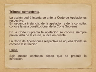 Tribunal competente.
La acción podrá intentarse ante la Corte de Apelaciones
respectiva.
En segunda instancia, de la apelación y de la consulta,
conoce la sala constitucional de la Corte Suprema.
En la Corte Suprema la apelación se conoce siempre
previa vista de la causa, nunca en cuenta.
La Corte de Apelaciones respectiva es aquella donde se
cometió la infracción.
Plazo.
Seis meses contados desde que se produjo la
infracción.
 