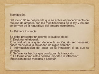 Tramitación.
Del inciso 3º se desprende que se aplica el procedimiento del
recurso de amparo, con las modificaciones de la ley y las que
se deriven de la naturaleza del amparo económico.
A.- Primera instancia:
Se debe presentar un escrito, el cual se debe:
1) Designar el tribunal;
2) Individualizar a quien deduce la acción, sin ser necesario
hacer mención a la titularidad de algún derecho;
3) Individualización del autor de la infracción si es que se
conoce;
4) Señalar los hechos que configuran la infracción;
5) La forma como estos hechos importan la infracción;
Indicación de las medidas a adoptar.
 