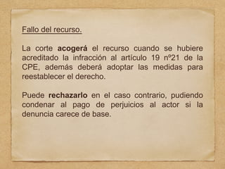 Fallo del recurso.
La corte acogerá el recurso cuando se hubiere
acreditado la infracción al artículo 19 nº21 de la
CPE, además deberá adoptar las medidas para
reestablecer el derecho.
Puede rechazarlo en el caso contrario, pudiendo
condenar al pago de perjuicios al actor si la
denuncia carece de base.
 