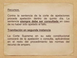 Recursos.
Contra la sentencia de la corte de apelaciones
procede apelación dentro de quinto día. La
sentencia siempre debe ser consultada en caso
de no haber sido apelado el fallo.
Tramitación en segunda instancia.
La Corte Suprema en su sala constitucional
conocerá de la apelación o consulta, aplicándose
en el resto del procedimiento las normas del
recurso de amparo.
 