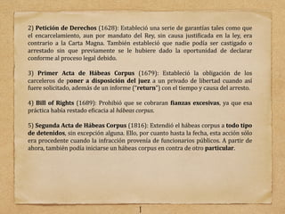 2) Petición de Derechos (1628): Estableció una serie de garantı́as tales como que
el encarcelamiento, aun por mandato del Rey, sin causa justi@icada en la ley, era
contrario a la Carta Magna. También estableció que nadie podı́a ser castigado o
arrestado sin que previamente se le hubiere dado la oportunidad de declarar
conforme al proceso legal debido.
3) Primer Acta de Hábeas Corpus (1679): Estableció la obligación de los
carceleros de poner a disposición del juez a un privado de libertad cuando ası́
fuere solicitado, además de un informe (“return”) con el tiempo y causa del arresto.
4) Bill of Rights (1689): Prohibió que se cobraran >ianzas excesivas, ya que esa
práctica habı́a restado e@icacia al hábeas corpus.
5) Segunda Acta de Hábeas Corpus (1816): Extendió el hábeas corpus a todo tipo
de detenidos, sin excepción alguna. Ello, por cuanto hasta la fecha, esta acción sólo
era procedente cuando la infracción provenı́a de funcionarios públicos. A partir de
ahora, también podı́a iniciarse un hábeas corpus en contra de otro particular.
1
 