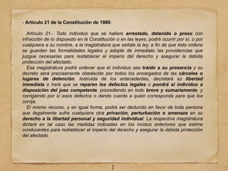 - Artículo 21 de la Constitución de 1980:
Artículo 21.- Todo individuo que se hallare arrestado, detenido o preso con
infracción de lo dispuesto en la Constitución o en las leyes, podrá ocurrir por sí, o por
cualquiera a su nombre, a la magistratura que señale la ley, a fin de que ésta ordene
se guarden las formalidades legales y adopte de inmediato las providencias que
juzgue necesarias para restablecer el imperio del derecho y asegurar la debida
protección del afectado.
Esa magistratura podrá ordenar que el individuo sea traído a su presencia y su
decreto será precisamente obedecido por todos los encargados de las cárceles o
lugares de detención. Instruida de los antecedentes, decretará su libertad
inmediata o hará que se reparen los defectos legales o pondrá al individuo a
disposición del juez competente, procediendo en todo breve y sumariamente, y
corrigiendo por sí esos defectos o dando cuenta a quien corresponda para que los
corrija.
El mismo recurso, y en igual forma, podrá ser deducido en favor de toda persona
que ilegalmente sufra cualquiera otra privación, perturbación o amenaza en su
derecho a la libertad personal y seguridad individual. La respectiva magistratura
dictará en tal caso las medidas indicadas en los incisos anteriores que estime
conducentes para restablecer el imperio del derecho y asegurar la debida protección
del afectado.
1
 