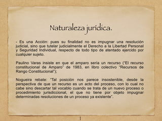 Naturaleza jurídica.
- Es una Acción: pues su finalidad no es impugnar una resolución
judicial, sino que tutelar judicialmente el Derecho a la Libertad Personal
y Seguridad Individual, respecto de todo tipo de atentado ejercido por
cualquier sujeto.
Paulino Varas insiste en que el amparo sería un recurso (“El recurso
constitucional de Amparo” de 1983, en libro colectivo “Recursos de
Rango Constitucional”);
Nogueira rebate: “Tal posición nos parece insostenible, desde la
perspectiva de que un recurso es un acto del proceso, con lo cual no
cabe sino descartar tal vocablo cuando se trata de un nuevo proceso o
procedimiento jurisdiccional, el que no tiene por objeto impugnar
determinadas resoluciones de un proceso ya existente”.
1
 