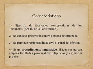 Características
1.- Ejercicio de facultades conservadoras de los
Tribunales. (Art. 82 de la Constitución).
2.- No conlleva pretensión contra persona determinada.
3.- No persigue responsabilidad civil ni penal del ofensor.
4.- Es un procedimiento inquisitivo. El juez cuenta con
amplias facultades para realizar diligencias y estimar la
prueba.
1
 