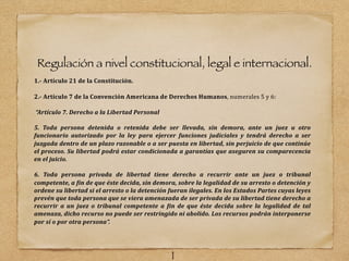 Regulación a nivel constitucional, legal e internacional.
1.- Artículo 21 de la Constitución.
2.- Artículo 7 de la Convención Americana de Derechos Humanos, numerales 5 y 6:
“Artículo 7. Derecho a la Libertad Personal
5. Toda persona detenida o retenida debe ser llevada, sin demora, ante un juez u otro
funcionario autorizado por la ley para ejercer funciones judiciales y tendrá derecho a ser
juzgada dentro de un plazo razonable o a ser puesta en libertad, sin perjuicio de que continúe
el proceso. Su libertad podrá estar condicionada a garantías que aseguren su comparecencia
en el juicio.
6. Toda persona privada de libertad tiene derecho a recurrir ante un juez o tribunal
competente, a Gin de que éste decida, sin demora, sobre la legalidad de su arresto o detención y
ordene su libertad si el arresto o la detención fueran ilegales. En los Estados Partes cuyas leyes
prevén que toda persona que se viera amenazada de ser privada de su libertad tiene derecho a
recurrir a un juez o tribunal competente a Gin de que éste decida sobre la legalidad de tal
amenaza, dicho recurso no puede ser restringido ni abolido. Los recursos podrán interponerse
por sí o por otra persona”.
1
 