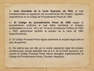 3.- Auto Acordado de la Corte Suprema, de 1932, el cual
complementaba la regulación del procedimiento del Amparo, regulado
originalmente en el Código de Procedimiento Penal de 1906.
4.- El Código de procedimiento Penal de 1906 reguló el
procedimiento conforme al cual debía tramitarse el Amparo
contemplado en el art. 143 y art. 16 de la Constitución Política de 1833
y 1925, aplicándose también al amparo de la carta de 1980
respectivamente.
5.- El Código Procesal Penal regula solamente el amparo legal ante el
juez de garantía.
6.- Se estima que con ello ya no existe regulación legal del amparo
constitucional, siendo aplicable sólo el A.A. de la Corte Suprema, por
cuanto el Código Procesal Penal habría derogado orgánicamente al
Código de Procedimiento Penal. (Tavolari, Nogueira).
1
 